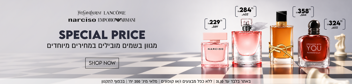 SPECIAL PRICE
מגוון בשמים מובילים במחירים מיוחדים
SHOP NOW
YVESSAINTLAURENT 358.90 במקום 544
LANCÔME 284.90 במקום 433
narciso 229.90 במקום 589
EMPORIO ARMANI 324.90 במקום 402

באתר בלבד עד 31.10 | ללא כפל מבצעים ו/או
 קופונים | מלאי מינ׳ 200 יח׳ | בכפוף לתקנון