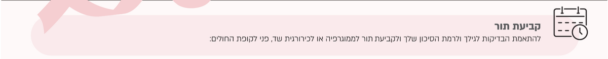 קביעת תור
להתאמת הבדיקות לגילך ולרמת הסיכון שלך ולקביעת תור לממוגרפיה או לכירורגית שד, פני לקופת החולים:
