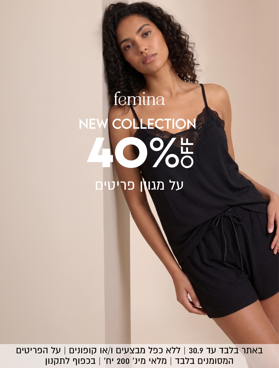 femina
NEW COLLECTION
40%OFF
על מגוון פריטים

באתר בלבד עד 30.9 | ללא כפל מבצעים ו/או קופונים | על הפריטים
המסומנים בלבד | מלאי מינ׳ 200 יח׳ | בכפוף לתקנון