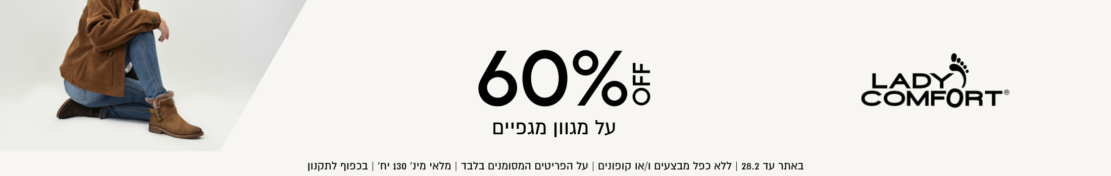 60% על מגוון מגפיים ליידי קומפורט באתר עד 28.02 ללא כפל מבצעים וקופונים, על הפרטים המסומנים בלבד, מלאי מינ' 130 יח', בכפוף לתקנון
