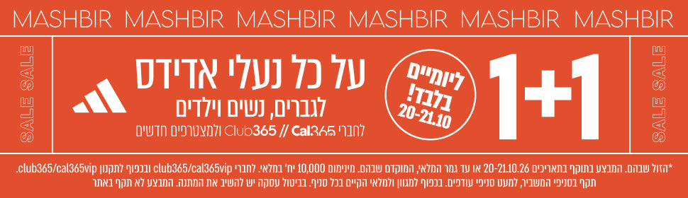 MASHBIR SALE
1+1
על כל נעלי אדידס
לגברים, נשים וילדים
20-21.10
לחברי Club365// Cal365 ולמצטרפים חדשים

*הזול שבהם. המבצע בתוקף בתאריכים 20-21.10.26 או עד גמר המלאי, המוקדם שבהם. מינימום 10,000 יח׳ במלאי. לחברי club365/cal365vip ובכפוף לתקנון club365/cal365vip.
תקף בסניפי המשביר, למעט סניפי עודפים. בכפוף למגוון ולמלאי הקיים בכל סניף. בביטול עסקה יש להשיב את המתנה. המבצע לא תקף באתר