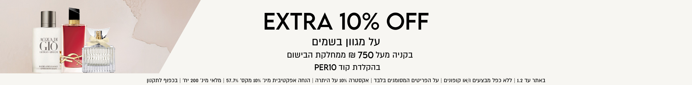 10% הנחה אקסטרה על היתרה על מגוון בשמים בקניה מעל 750 ₪ ממחלקת הבישום בהקלדת קוד PER10. באתר עד 1.2 | ללא כפל מבצעים ו/או קופונים | על הפריטים המסומנים בלבד | אקסטרה 10% על היתרה | הנחה אפקטיבית מינ' 10% מקס' 57.7% | מלאי מינ' 200 יח' | בכפוף לתקנון