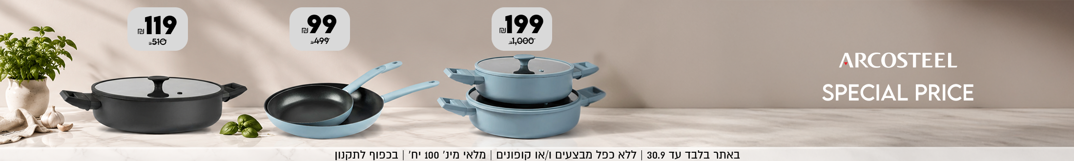ARCOSTEEL
SPECIAL PRICE
סט 2 סירים ב199 ש"ח במקום 1000 ש"ח
סט 2 מחבתות 99 ש"ח במקום 499 ש"ח
סיר סוטאז' 199 ש"ח במקום 510 ש"ח
| ללא כפל מבצעים ו/או קופונים | מלאי מינ׳ 100 יח׳ | בכפוף לתקנון
באתר בלבד עד 30.9 
