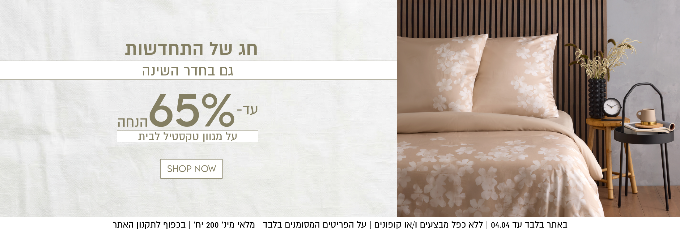 חג של התחדשות
גם בחדר השינה
עד-65% הנחה על מגוון מצעים

באתר בלבד עד 04.04 | ללא כפל מבצעים ו/או קופונים | על הפריטים המסומנים בלבד | מלאי מינ׳ 200 יח׳ | בכפוף לתקנון האתר