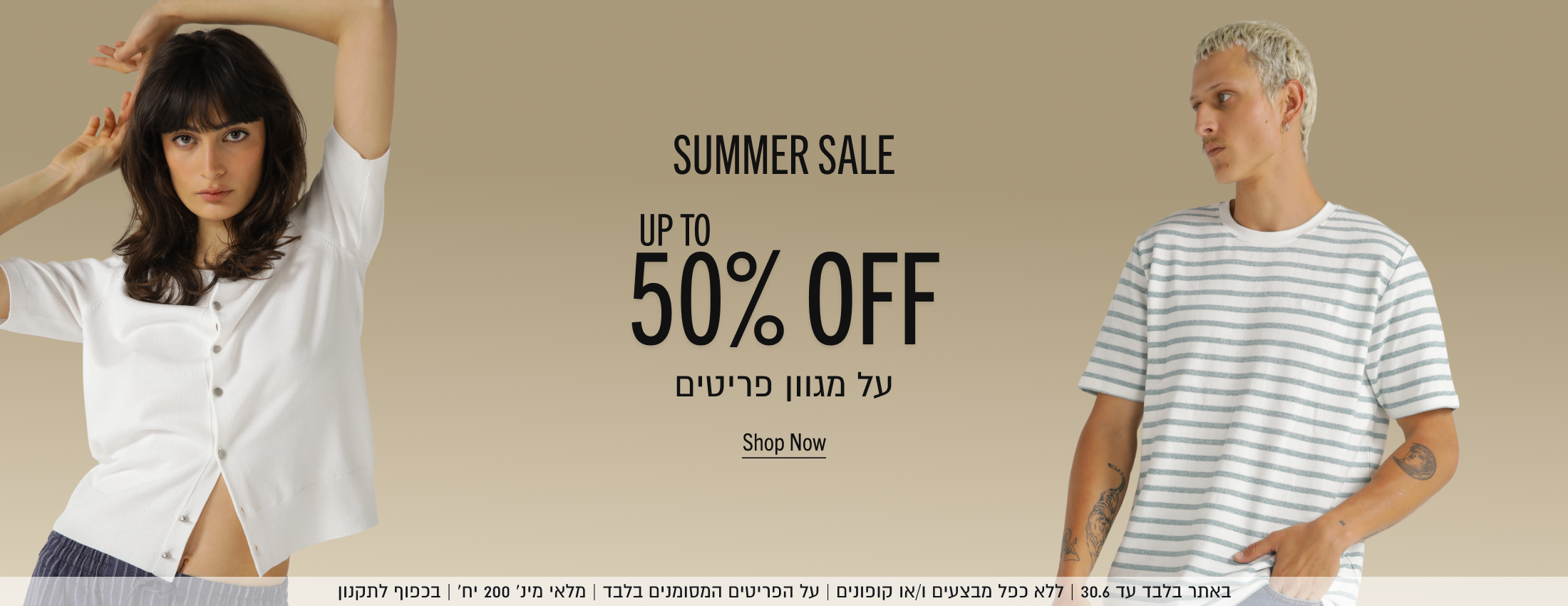 SUMMER SALE

50%

SHOP NOW

באתר עד 30.6 | ללא כפל מבצעים ו/או קופונים | על הפריטים המסומנים בלבד | מלאי מינ׳ 200 יח׳ | בכפוף לתקנון