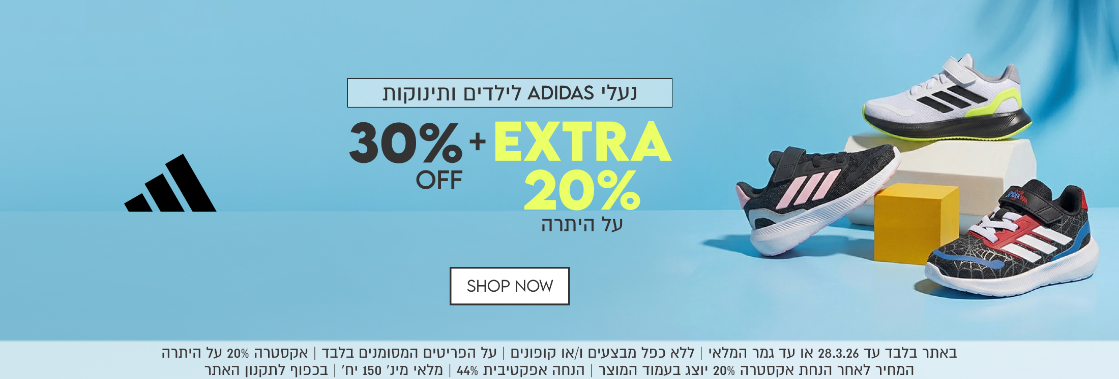נעלי ADIDAS לילדים ותינוקות 30% OFF +  EXTRA 20% על היתרה. באתר בלבד עד 28.3.26 או עד גמר המלאי. ללא כפל מבצעים ו/או קופונים. על הפריטים המסומנים בלבד. אקסטרה 20% על היתרה. המחיר לאחר הנחת אקסטרה 20% יוצג בעמוד המוצר. הנחה אפקטיבית 44%. מלאי מינ' 150 יח'. בכפוף לתקנון האתר