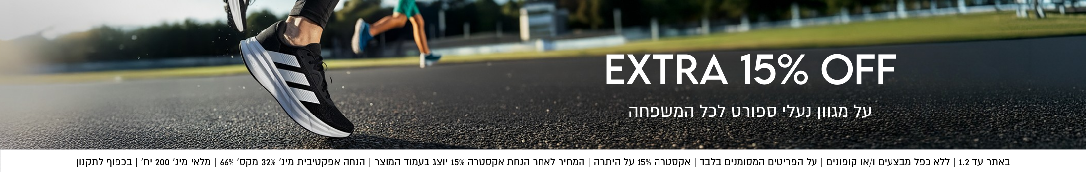 אקסטרה 15% הנחה על מגוון נעלי ספורט לכל המשפחה. באתר עד 01.02 ללא כפל מבצעים ו/או קופונים, על הפריטים המסומנים בלבד, אקסטרה 15% על היתרה, המחיר לאחר הנחת אקסטרה 15% יוצכ בעמוד ה מוצר, הנחה אפקטיבית מינ' 32% מקבסימת 66% בכפוף לקתנון