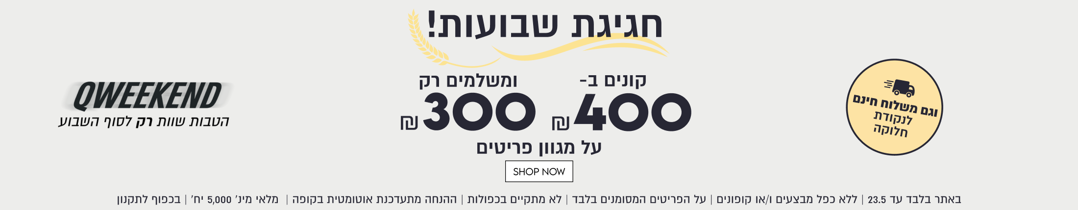 חגיגת שבועות!
קונים ב-400
ומשלמים רק 300
על מגוון פריטים

QWEEKEND
וגם משלוח חינם
לנקודת חלוקה

הטבות שוות רק לסוף השבוע

SHOP NOW
באתר בלבד עד 23.5 | ללא כפל מבצעים ו/או קופונים | על הפריטים המסומנים בלבד | לא מתקיים בכפולות | ההנחה מתעדכנת אוטומטית בקופה | מלאי מינ׳ 5,000 יח׳ | בכפוף לתקנון