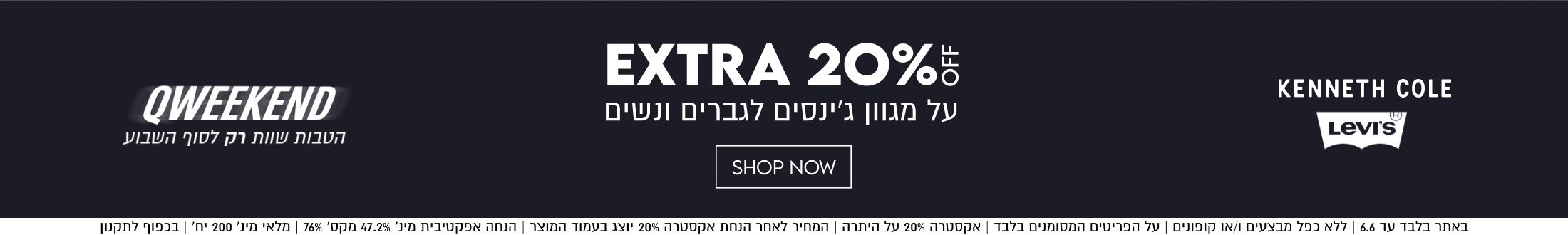 EXTRA 20%5
KENNETH COLE
LevI's
על מגוון ג׳ינסים לגברים ונשים
QWEEKEND

הטבות שוות רק לסוף השבוע

SHOP NOW

באתר בלבד עד 6.6 | ללא כפל מבצעים ו/או קופונים | על הפריטים המסומנים בלבד | אקסטרה 20% על היתרה | המחיר לאחר הנחת אקסטרה 20% יו
טרה 20% יוצג בעמוד המוצר | הנחה
ך | הנחה אפקטיבית מינ׳ 47.2% מקס׳ 76% | מלאי מינ׳ 200 יח׳ | בכפוף לתקנון