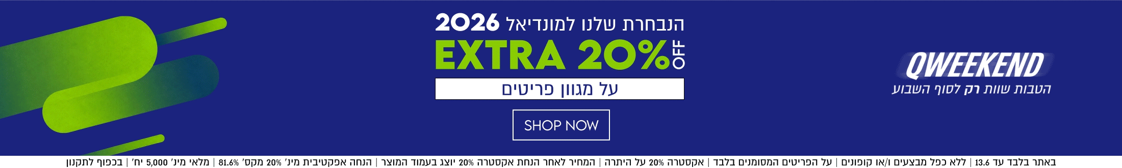 QWEEKEND

הנבחרת שלנו למונדיאל 2026

EXTRA 20%5

על מגוון פריטים

באתר בלבד עד 13.6 | ללא כפל מבצעים ו/או קופונים | על הפריטים המסומנים בלבד | אקסטרה 20% על היתרה | המחיר
לאחר הנחת אקסטרה 20% יוצג בעמוד המוצר | הנחה אפקטיבית מינ׳ 20% מקס׳ 81.6% | מלאי מינ׳ 5,000 יח׳ | בכפוף לתקנון