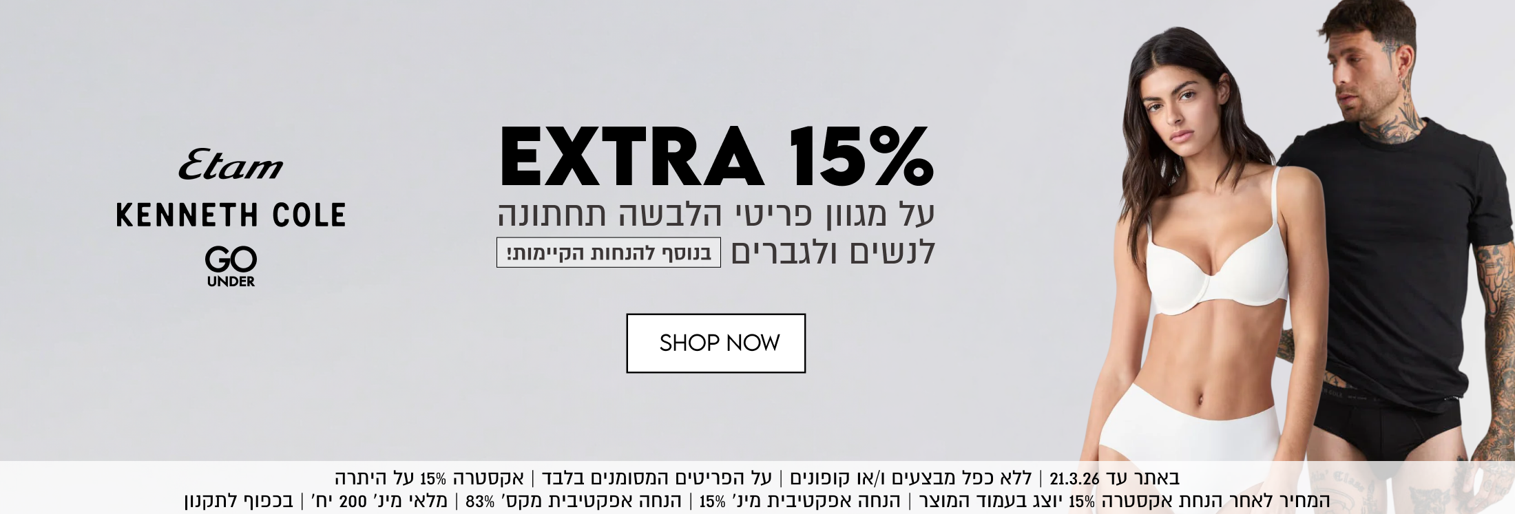 EXTRA 15% על מגוון פריטי הלבשה תחתונה לנשים ולגברים בנוסף להנחות הקיימות. ETAM KENNETH COLE GO UNDER. באתר עד 21.3.26. ללא כפל מבצעים ו/או קופונים. על הפריטים המסומנים בלבד. אקסטרה 15% על היתרה. המחיר להאחר הנחת אקסטרה 15% יוצג בעמוד המוצר. הנחה אפקטיבית מינ' 15%. הנחה אפקטיבית מקס, 83% מלאי מינ' 200 יח' בכפוף לתקנון