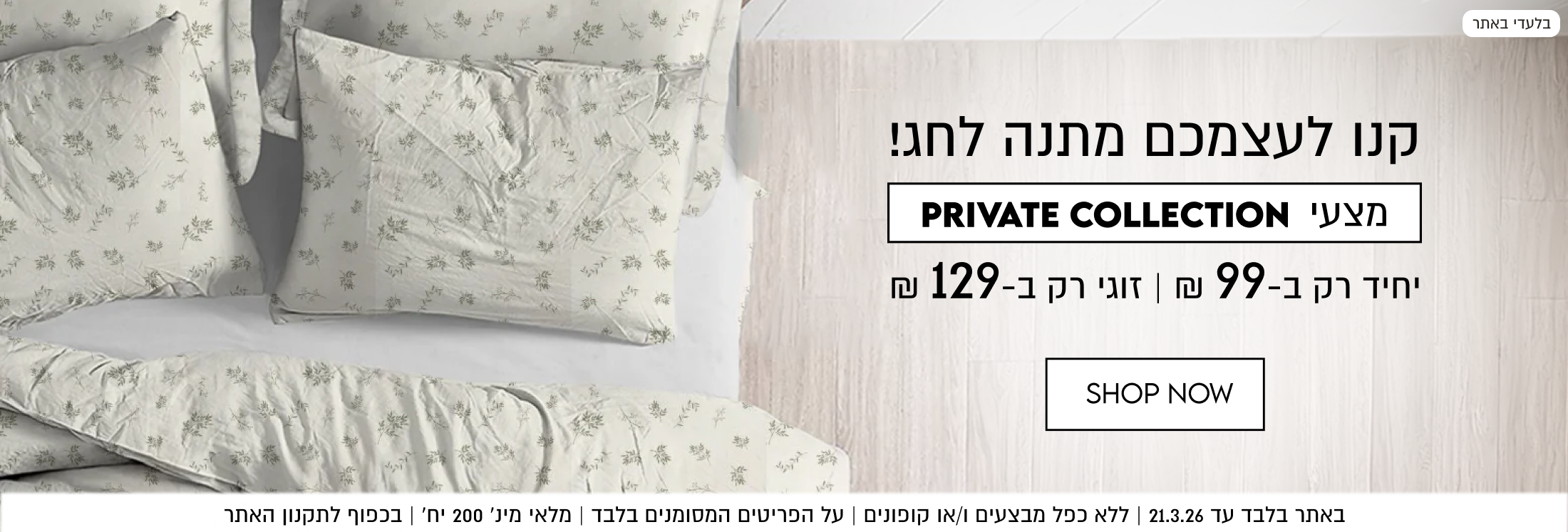 קנו לעצמכם מתנה לחג! מצעי PRIVATE COLLECTION יחיד רק ב99 ₪ | זוגי רק ב-129 ₪. באתר בלבד עד 21.3.26. ללא כפל מבצעים ו/או קופונים. על הפריטים המסומנים בלבד. מלאי מינימלי 200 יח'. בכפוף לתקנון האתר