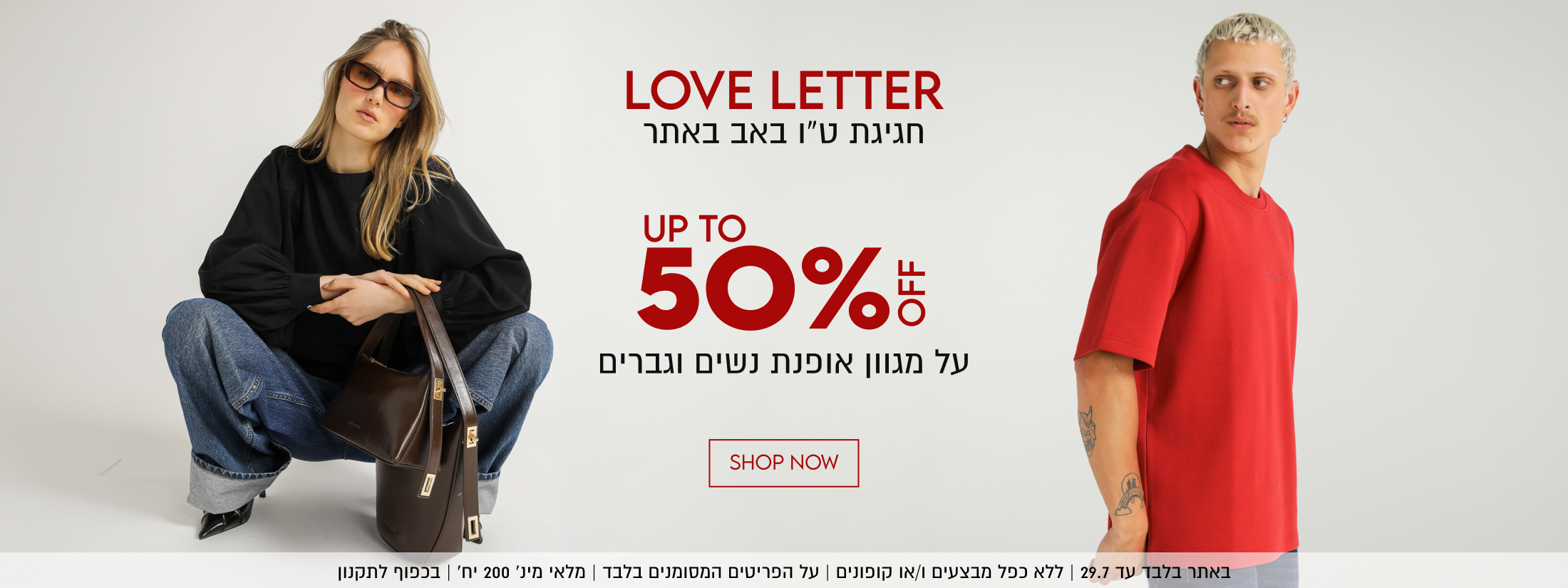 LOVE LETTER
חגיגת ט״ו באב באתר

UP TO
50%5
על מגוון אופנת נשים וגברים
באתר בלבד עד 29.7 | ללא כפל מבצעים ו/או קופונים | על הפריטים המסומנים בלבד | מלאי מינ׳ 200 יח׳ | בכפוף לתקנון