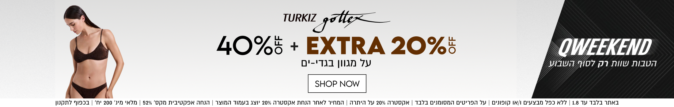 TURKIZ gottex
40% OFF +
EXTRA 20%
על מגוון בגדי-ים

SHOP NOW

באתר בלבד עד 1.8 | ללא כפל מבצעים ו/או קופונים | על הפריטים המסומנים בלבד
אקסטרה 20% על היתרה | המחיר לאחר הנחת אקסטרה 20%% יוצג בעמוד המוצר
הנחה אפקטיבית מקס׳ 52% | מלאי מינ׳ 200 יח׳ | בכפוף לתקנ

