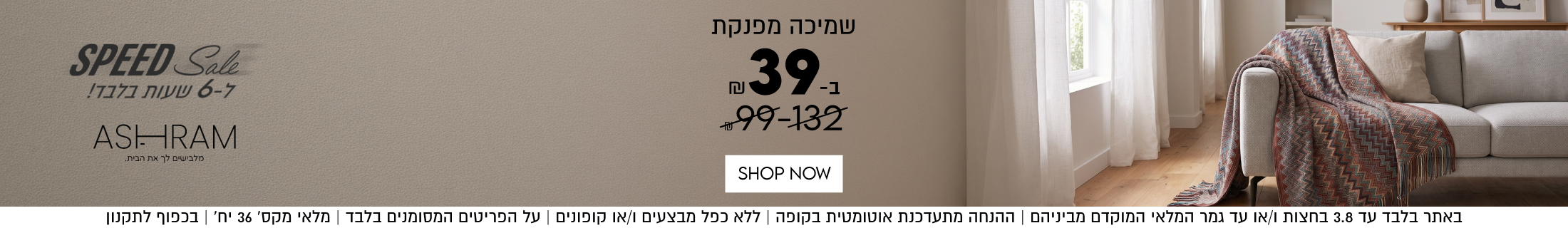 SPEED Sale
ל-6 שעות בלבד!
ASHRAM

שמיכה מפנקת
ב-39
99-132 ש"ח

בלבד עד 3.8 בחצות ו/או עד גמר המלאי המוקדם מביניהם | ההנחה מתעדכנת אוטומטית בקופה | ללא כפל מבצעים ו/או קופונים | על הפריטים המסומנים בלבד | מלאי מקס׳ 36 יח׳ | בכפוף לתקנון

2