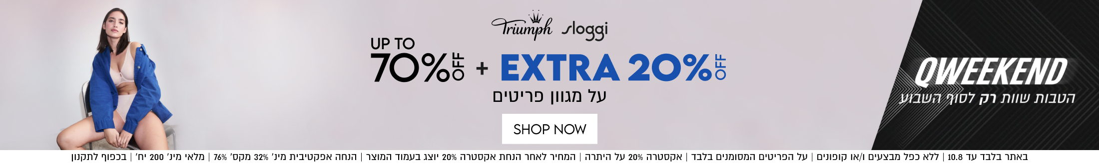 Triumph sloggi
70% + EXTRA 20%
על מגוון פריטים

SHOP NOW

באתר בלבד עד 10.8 | ללא כפל מבצעים ו/או קופונים | על הפריטים המסומנים בלבד | אקסטרה 20% על היתרה | המחיר לאחר הנחת אקסטרה 20% יוצנ בעמוד המוצר | הנחה אפקטיבית מינ׳ 32% מקס׳ 76% | מלאי מינ׳ 200 יח׳ | בכפוף לתקנון
