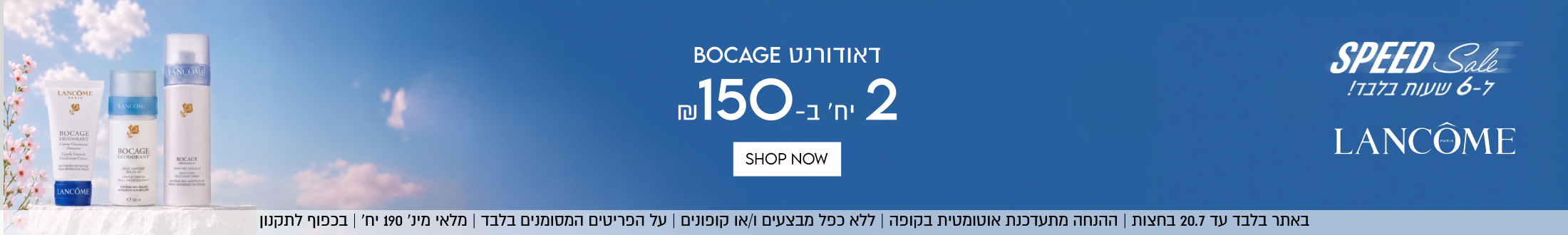 SPEED Sale
ל-6 שעות בלבד!
LANCOME

באתר בלבד עד 20.7 בחצות | ההנחה מתעדכנת אוטומטיוקופה | ללא כפל מבצעים ו/או קופונים | על הפריטים המסומנים בלבד | מלאי מינ׳ 190 יח׳ | בכפוף לתקנון

דאודורנט BOCAGE
2 יח׳ ב-₪150