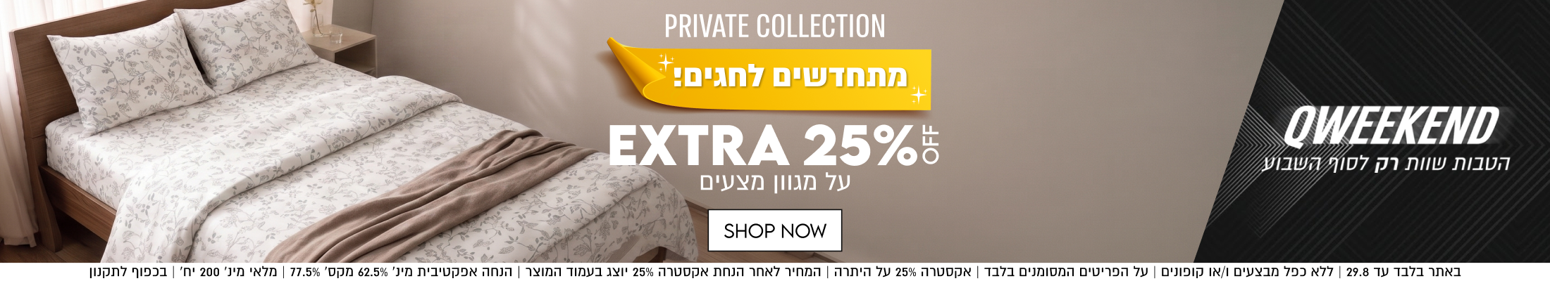 PRIVATE COLLECTION

מתחדשים לחגים!

EXTRA 25%5
על מגוון מצעים

SHOP NOW

באתר בלבד עד 29.8 | ללא כפל מבצעים ו/או קופונים | על הפריטים המסומנים בלבד | אקסטרה 25%% על היתרה | המחיר לאחר הנחת אקסטרה 25% יוצג בעמוד המוצר | הנחה אפקטיבית מינ׳ 62.5% מקס׳ 77.5% | מלאי מינ׳ 200 יח׳ | בכפוף לתקנון

QWEEKEND
הטבות שוות רק לסוף השבוע
