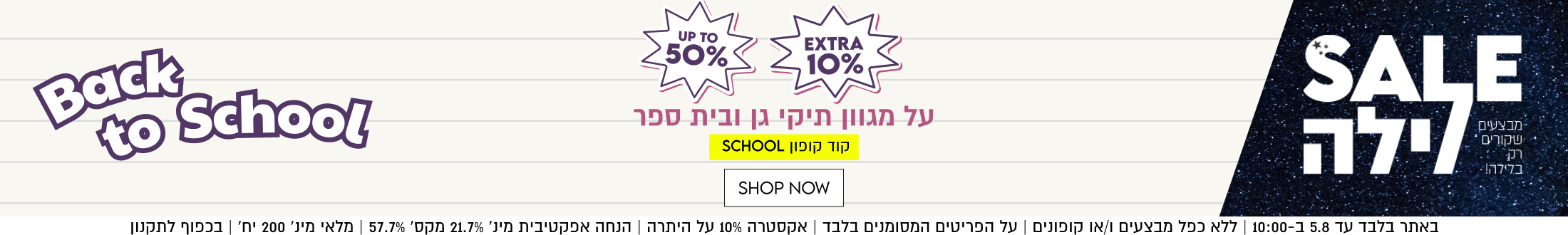 UP TO
50%
+

EXTRA
10%

על מגוון תיקי גן ובית ספר
קוד קופון SCHOOL

SHOP NOW

באתר בלבד עד 5.8 ב-10:00 | ללא כפל מבצעים ו/או קופונים | על הפריטים המסומנים בלבד | אקסטרה 10% על היתרה | הנחה אפקטיבית מינ׳ 21.7% מקס׳ 57.7% | מלאי מינ׳ 200 יח׳ | בכפוף לתקנון

בלילה!