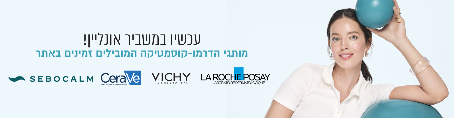 SEBOCALM
CeraVe
VICHY
LA ROCHE POSAY
עכשיו במשביר אונליין!
מותגי הדרמו-קוסמטיקה המובילים זמינים באתר


