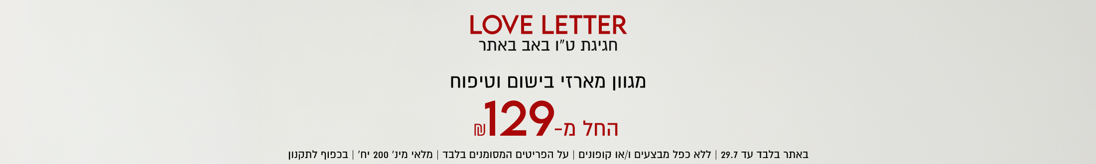 LOVE LETTER
חגיגת ט״ו באב באתר

מגוון מארזי בישום וטיפוח
129-
החל מ-
באתר בלבד עד 29.7 | ללא כפל מבצעים ו/או קופונים | על הפריטים המסומנים בלבד | מלאי מינ׳ 200 יח׳ | בכפוף לתקנון

