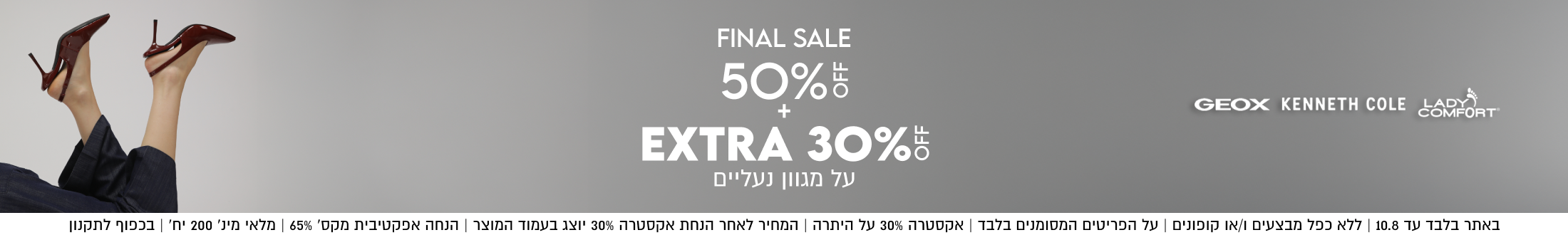 KENNETH COLE

FINAL SALE
50%
+
EXTRA 30%5
על מגוון נעליים

SHOP NOW

ADY
COMFORT

באתר בלבד עד 10.8 | ללא כפל מבצעים ו/או קופונים | על הפריטים המסומנים
בלבד | אקסטרה 30% על היתרה | המחיר לאחר הנחת אקסטרה 30% יוצג בעמוד
המוצר | הנחה אפקטיבית מקס׳ 65% | מלאי מינ׳ 200 יח׳ | בכפוף לתקנון

OFF