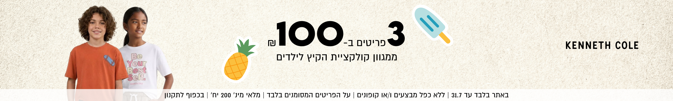 KENNETH COLE

3 פריטים ב 100
ממגוון קולקציית הקיץ לילדים

SHOP NOW

באתר בלבד עד 31.7 | ללא כפל מבצעים ו/או קופונים
על הפריטים המסומנים בלבד | מלאי מינ׳ 200 יח׳ | בכפוף לתקנון