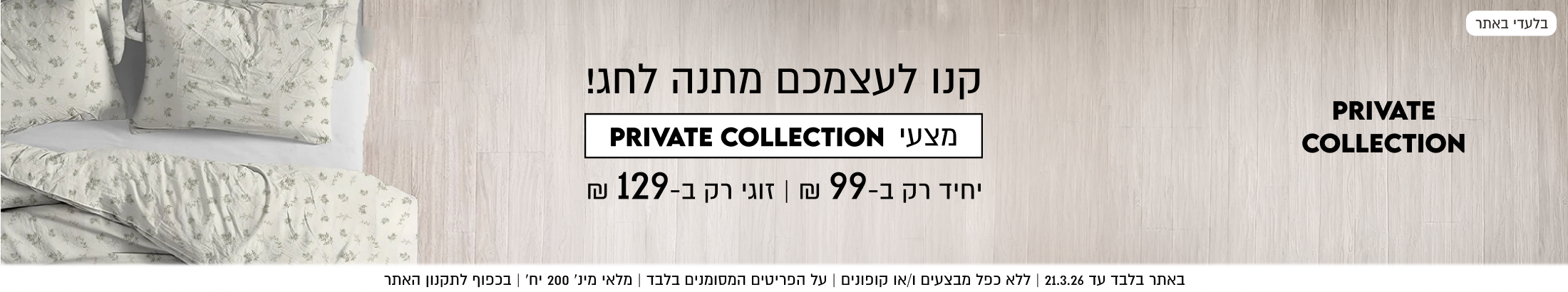 קנו לעצמכם מתנה לחג! מצעי PRIVATE COLLECTION יחיד רק ב99 ₪ | זוגי רק ב-129 ₪. באתר בלבד עד 21.3.26. ללא כפל מבצעים ו/או קופונים. על הפריטים המסומנים בלבד. מלאי מינימלי 200 יח'. בכפוף לתקנון האתר
