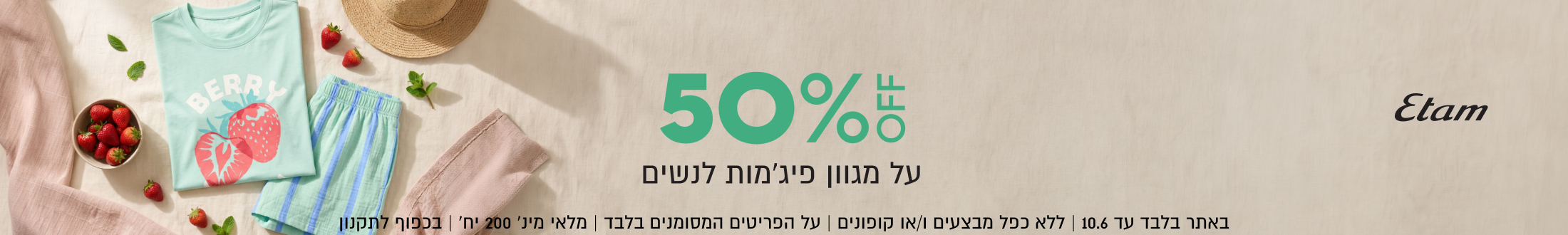 Etam
50%
על מגוון פיג׳מות לנשים

באתר בלבד עד 10.6 | ללא כפל מבצעים ו/או קופונים
על הפריטים המסומנים בלבד | מלאי מינ׳ 200 יח׳ | בכפוף לתקנון