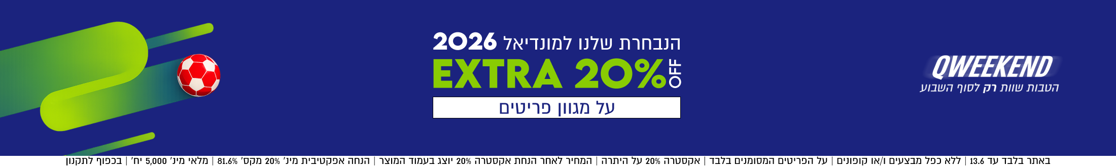 QWEEKEND
הנבחרת שלנו למונדיאל 2026
EXTRA 20%5
על מגוון פריטים

באתר בלבד עד 13.6 | ללא כפל מבצעים ו/או קופונים | על הפריטים המסומנים בלבד | אקסטרה 20% על היתרה | המחיר
לאחר הנחת אקסטרה 20% יוצג בעמוד המוצר | הנחה אפקטיבית מינ׳ 20% מקס׳ 81.6% | מלאי מינ׳ 5,000 יח׳ | בכפוף לתקנון