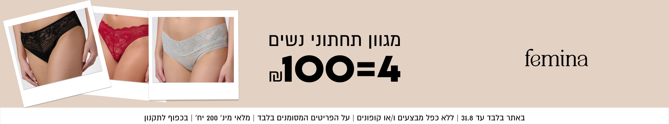 femina
מגוון תחתוני נשים
~100=4

SHOP NOW

באתר בלבד עד 31.8 | ללא כפל מבצעים ו/או קופונים | על הפריטים
המסומנים בלבד | מלאי מינ׳ 200 יח׳ | בכפוף לתקנון