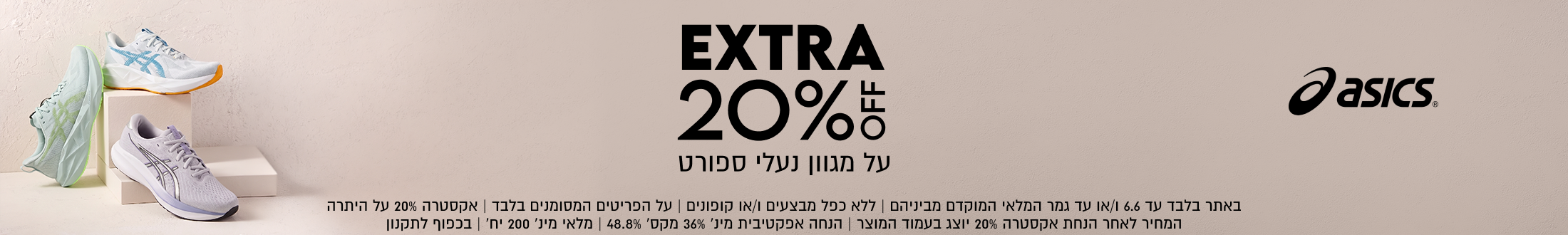 asIcs®
EXTRA
20%
על מגוון נעלי ספורט

SHOP NOW

באתר בלבד עד 6.6 ו/או עד גמר המלאי המוקדם מביניהם | ללא כפל מבצעים ו/או קופונים
על הפריטים המסומנים בלבד | אקסטרה 20% על היתרה | המחיר לאחר הנחת אקסטרה
20% יוצג בעמוד המוצר | הנחה אפקטיבית מינ׳ 36% מקס׳ 48.8% | מלאי מינ׳ 200 יח׳ | בכפוף לתקנון7