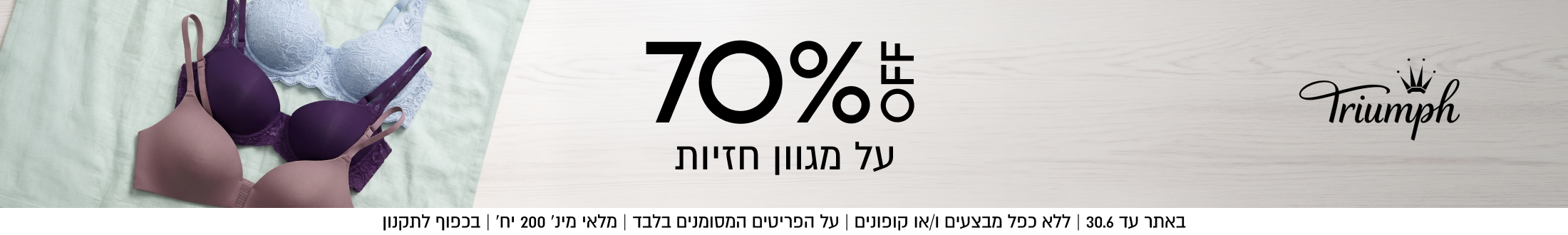 70%%

על מגוון חזיות

באתר עד 31.5 | ללא כפל מבצעים ו/או קופונים | על הפריטים המסומנים בלבד | מלאי מינ׳ 200 יח׳ | בכפוף לתקנון