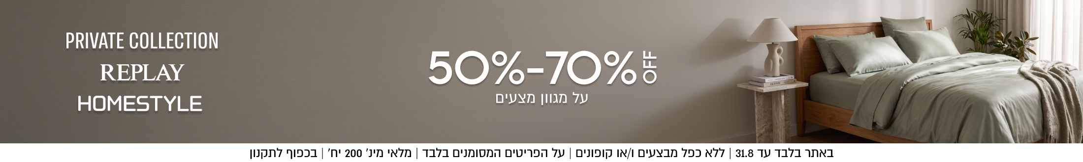 PRIVATE COLLECTION

REPLAY HOMESTYLE

50%-70%5
על מגוון מצעים

SHOP NOW

באתר בלבד עד 31.8 | ללא כפל מבצעים ו/או קופונים | על הפריטים
המסומנים בלבד | מלאי מינ׳ 200 יח׳ | בכפוף לתקנון