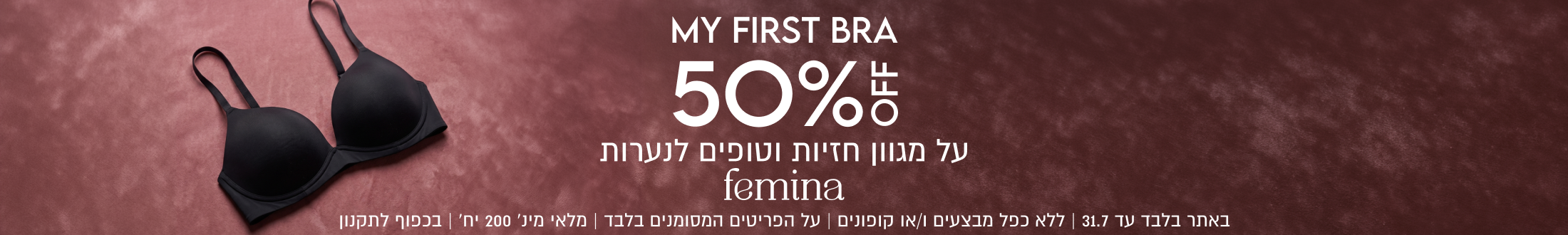 MY FIRST BRA
50%
על מגוון חזיות וטופים לנערות
femina
באתר בלבד עד 31.7 | ללא כפל מבצעים ו/או קופונים | על הפריטים המסומנים בלבד | מלאי מינ׳ 200 יח׳ | בכפוף לתקנון