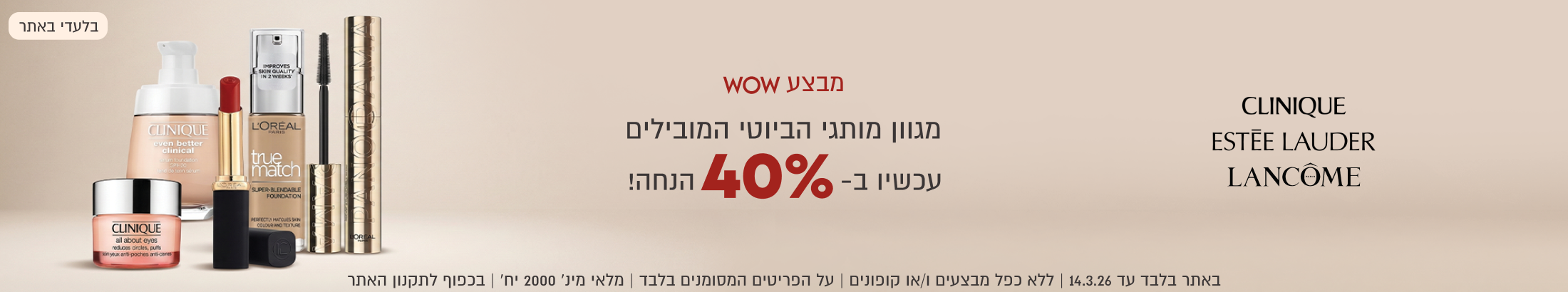 מבצע WOW מגוון מותגי הביוטי המובילים עכשיו ב-40% הנחה. באתר בלבד עד 14.3.26. ללא כפל מבצעים ו/או קופונים. על הפריטים המסומנים בלבד. מלאי מינ' 2000 יח'. בכפוף לתקנון האתר