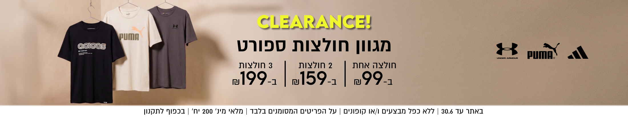CLEARANCE!
מגוון חולצות ספורט
חולצה אחת ב-99

2 חולצות ב- 159

3 חולצות ב-199

באתר עד 30.6 | ללא כפל מבצעים ו/או קופונים
על הפריטים המסומנים בלבד | מלאי מינ׳ 200 יח׳ | בכפוף לתקנון