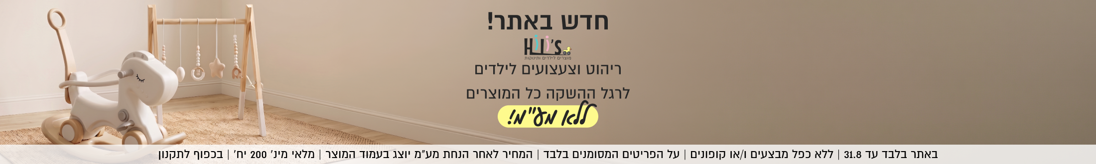 מוצרים לילדים ותינוקות

חדש באתר!
ריהוט וצעצועים לילדים
לרגל ההשקה כל המוצרים
ללא מל"מ!
SHOP NOW

באתר בלבד עד 31.8 | ללא כפל מבצעים ו/או קופונים | על הפריטים המסומנים בלבד
המחיר לאחר הנחת מע״מ יוצג בעמוד המוצר | מלאי מינ׳ 200 יח׳ | בכפוף לתקנון