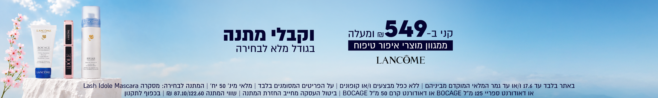 LANCOME

קני ב-549 
₪ ומעלה ממגוון מוצרי איפור טיפוח
וקבלי מתנה בגודל מלא לבחירה

באתר בלבד עד 17.6 ו/או עד גמר המלאי המוקדם מביניהם | ללא כפל מבצעים ו/או קופונים | על הפריטים המסומנים בלבד
מלאי מינ׳ 50 יח׳ | המתנה לבחירה: מסקרה Lash Idole Mascara או דאודורנט ספריי 125 מ״ל BOCAGE או דאודורנט
קרם 50 מ״ל BOCAGE | ביטול העסקה מחייב החזרת המתנה | שווי המתנה 87.10/122.60 ₪ | בכפוף לתקנון