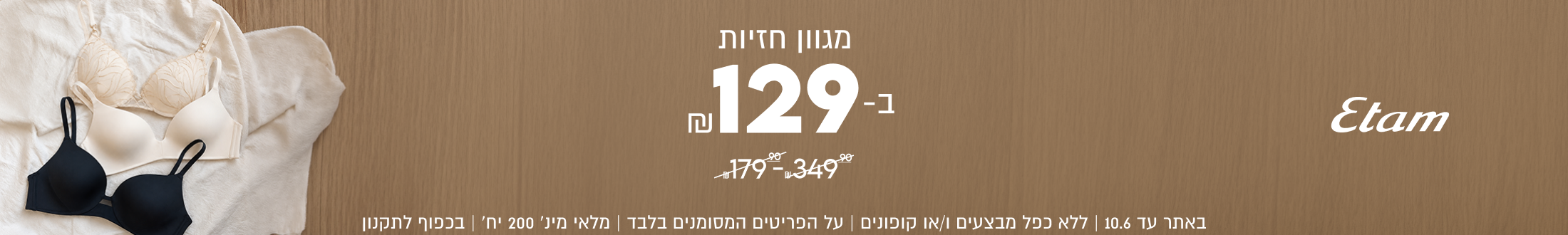 Etam
מגוון חזיות
129-

SHOP NOW

באתר עד 10.6 | ללא כפל מבצעים ו/או קופונים
על הפריטים המסומנים בלבד | מלאי מינ׳ 200 יח׳ | בכפוף לתקנון