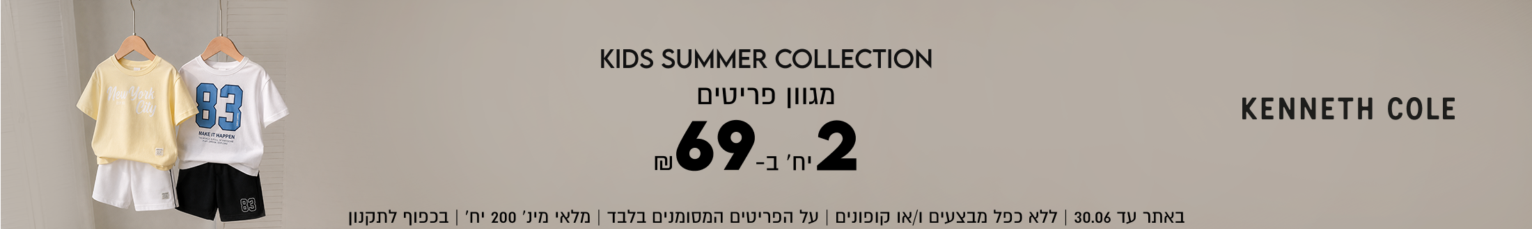 KENNETH COLE
SUMMER KIDS COLLECTION

מגוון פריטים 2 ב -69

SHOP NOW

באתר עד 30.06 | ללא כפל מבצעים ו/או קופונים
על הפריטים המסומנים בלבד | מלאי מינ׳ 200 יח׳ | בכפוף לתקנון
