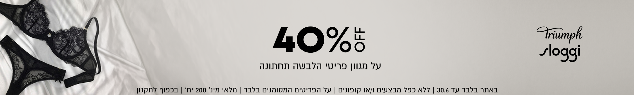 Triumph
sloggi

40%
על מגוון פריטי הלבשה תחתונה

באתר בלבד עד 30.6 | ללא כפל מבצעים ו/או קופונים | על הפריטים ה
הפריטים המסומנים בלבד | מלאי מינ׳ 200 יח׳ | בכפוף לתקנון