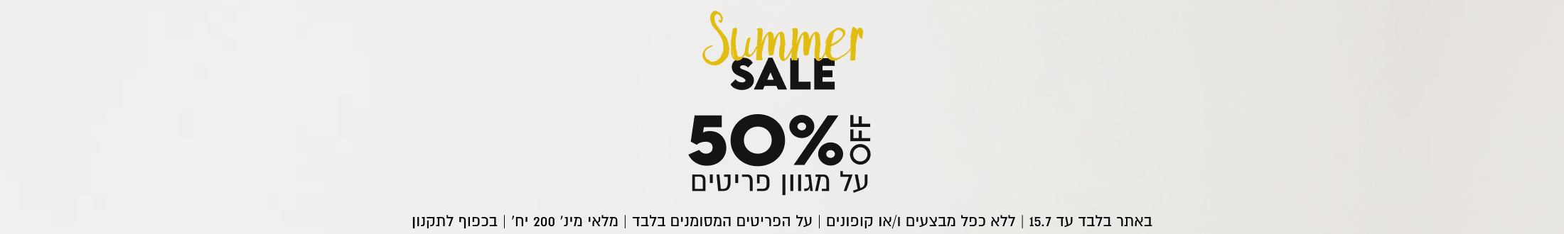 Summer
SALE
50%
על מגוון פריטים

SHOP NOW

OFF

15.7 | ללא כפל מבצעים ו/או קופונים | על הפריטים המסומנים בלבד | מלאי מינ׳ 200 יח׳ | בכפוף לתקנון