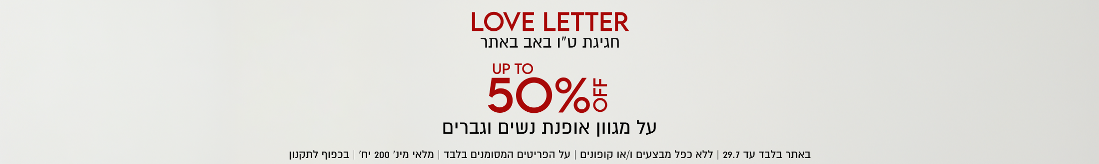 LOVE LETTER
חגיגת ט״ו באב באתר

UP TO
50%5
על מגוון אופנת נשים וגברים
באתר בלבד עד 29.7 | ללא כפל מבצעים ו/או קופונים | על הפריטים המסומנים בלבד | מלאי מינ׳ 200 יח׳ | בכפוף לתקנון