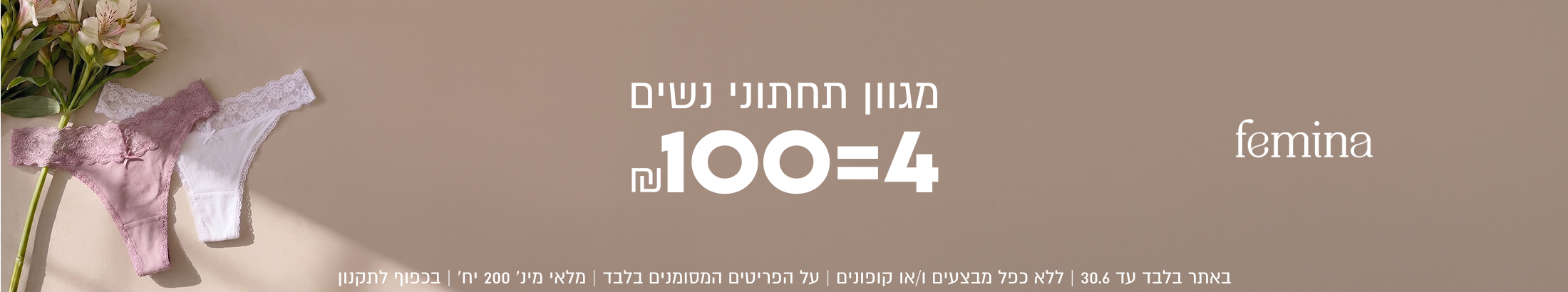 femina

מגוון תחתוני נשים

n100=4

באתר בלבד עד 30.6 | ללא כפל מבצעים ו/או קופונים | על הפריטים המסומנים בלבד | מלאי מינ׳ 200 יח׳ | בכפוף לתקנון