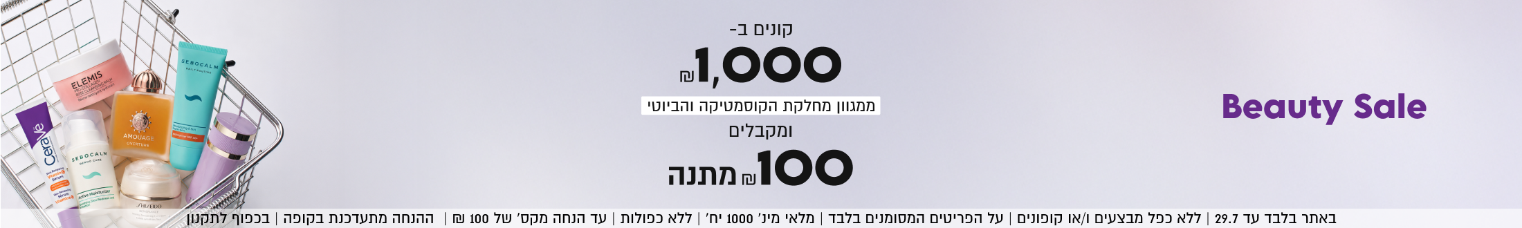 
Beauty Sale

קונים ב-
.1,000
ומקבלים
₪100 מתנה
ממגוון מחלקת הקוסמטיקה והביוטי

SHOP NOW

באתר בלבד עד 29.7 | ללא כפל מבצעים ו/או קופונים | על הפריטים המסומנים בלבד | מלאי מינ׳ 1000 יח׳ | ללא כפולות | עד הנחה מקס׳ של 100 ₪ | ההנחה מתעדכנת בקופה | בכפוף לתקנון