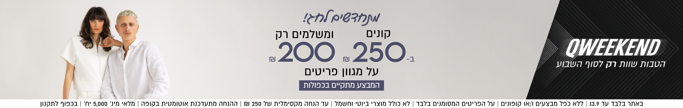 QWEEKEND
הטבות שוות רק לסוף השבוע

קונים
ב250ש"ח
ומשלמים רק
200ש"ח
על מגוון פריטים

המבצע מתקיים בכפולות
באתר בלבד עד 13.9 | ללא כפל מבצעים ו/או קופונים | על הפריטים המסומנים בלבד | לא כולל מוצרי ביוטי וחשמל | עד הנחה מקסימלית של 250 ₪ | ההנחה מתעדכנת אוטומטית בקופה | מלאי מינ׳ 5,000 יח׳ | בכפוף לתקנון