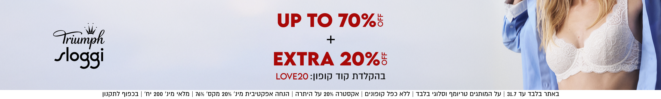 Triumph
sloggi

UP TO 70%5
+

EXTRA 20%5
בהקלדת קוד קופון: LOVE20

באתר בלבד עד 31.7 | על המותגים טריומף וסלוגי בלבד | ללא כפל קופונים | אקסטרה 20% על היתרה | הנחה אפקטיבית מינ׳ 20% מקס׳ 76% | מלאי מינ׳ 200 יח׳ | בכפוף לתקנון