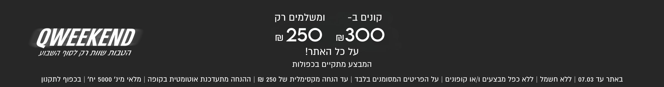 קונים ב-
₪300
ומשלמים רק
₪ 250
QWEEKEND
על כל האתר!
הטבות שוות רק לסוף השבוע

המבצע מתקיים בכפולות
באתר עד 07.03 | ללא חשמל | כפל מבצעים ו/או קופונים | על הפריטים המסומנים בלבד | עד הנחה מקסימלית של 250 ₪ | ההנחה מתעדכנת אוטומטית בקופה | מלאי מינ׳ 5000 יח׳ | בכפוף לתקנון
