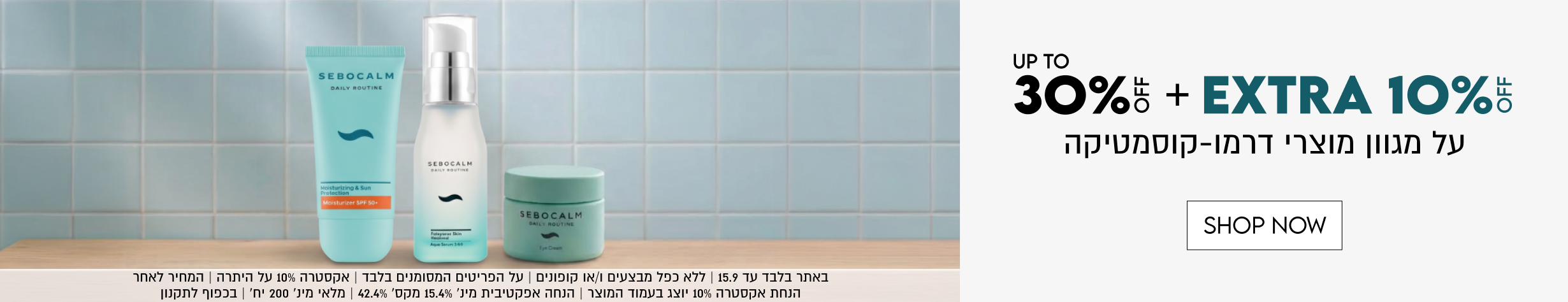UP TO
30%5 + EXTRA 10%5
על מגוון מוצרי דרמו-קוסמטיקה

SHOP NOW
באתר בלבד עד 15.9 | ללא כפל מבצעים ו/או קופונים | על הפריטים המסומנים בלבד | אקסטרה 10% על היתרה | המחיר לאחר הנחת אקסטרה 10% יוצג בעמוד המוצר | הנחה אפקטיבית מינ׳ 15.4% מקס׳ 42.4% | מלאי מינ׳ 200 יח׳ | בכפוף לתקנון